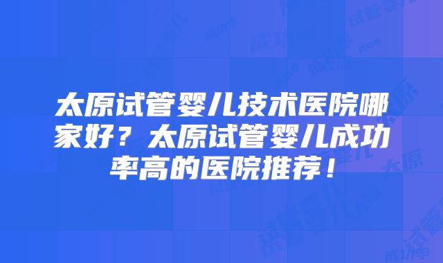 太原试管婴儿技术医院哪家好?太原试管婴儿成功率高的医院推荐!