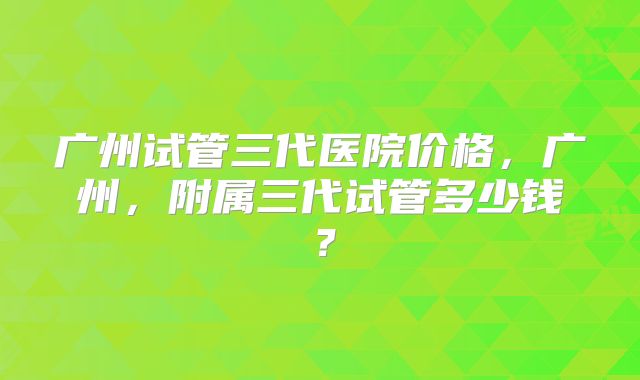 广州试管三代医院价格，广州，附属三代试管多少钱？