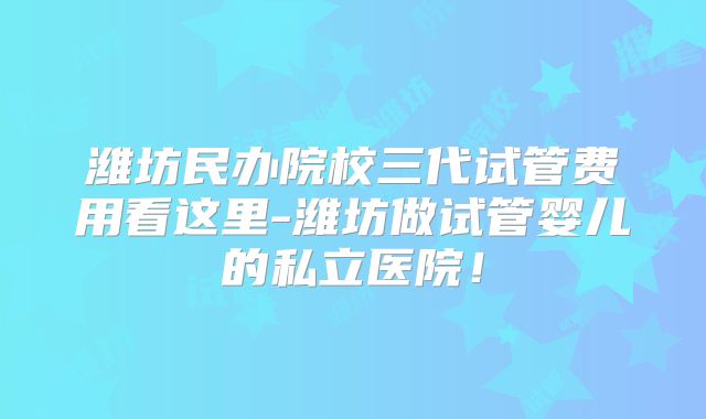 潍坊民办院校三代试管费用看这里-潍坊做试管婴儿的私立医院!