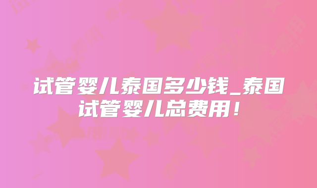 试管婴儿泰国多少钱_泰国试管婴儿总费用！