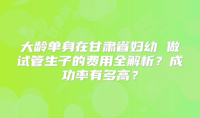 大龄单身在甘肃省妇幼 做试管生子的费用全解析？成功率有多高？