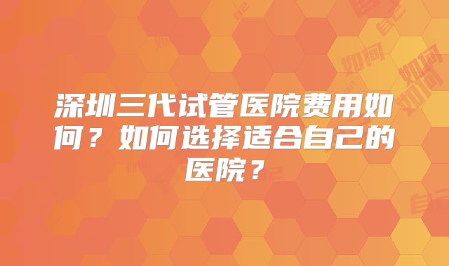 深圳三代试管医院费用如何?如何选择适合自己的医院?