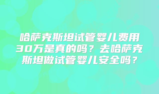 哈萨克斯坦试管婴儿费用30万是真的吗？去哈萨克斯坦做试管婴儿安全吗？