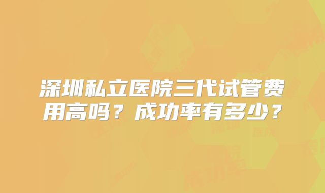 深圳私立医院三代试管费用高吗?成功率有多少?