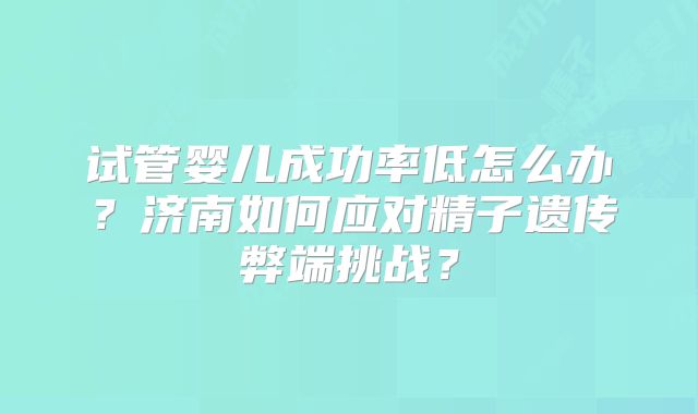 试管婴儿成功率低怎么办?济南如何应对精子遗传弊端挑战?