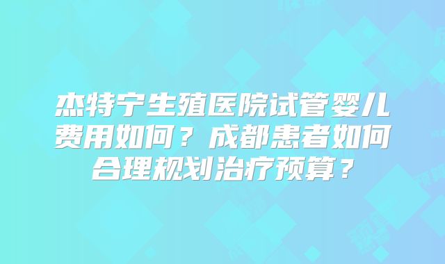 杰特宁生殖医院试管婴儿费用如何?成都患者如何合理规划治疗预算?