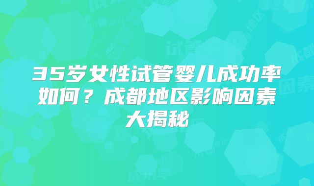 35岁女性试管婴儿成功率如何？成都地区影响因素大揭秘