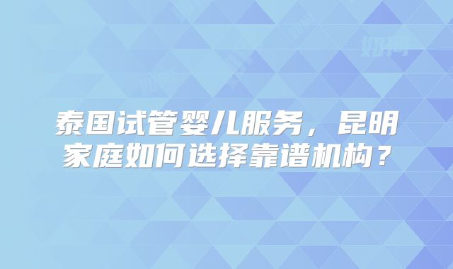 泰国试管婴儿服务,昆明家庭如何选择靠谱机构?
