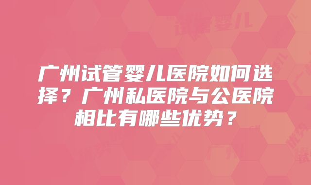 广州试管婴儿医院如何选择？广州私医院与公医院相比有哪些优势？