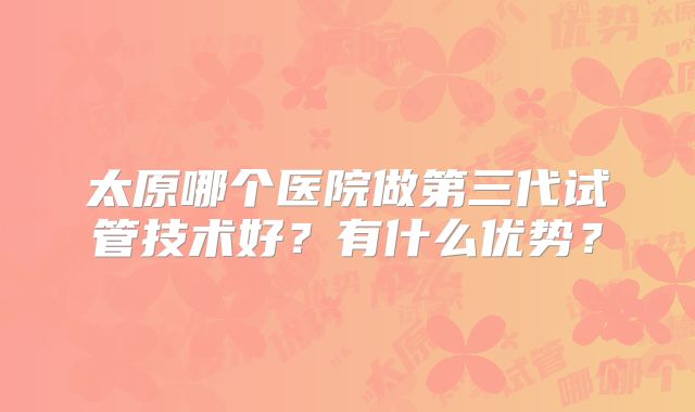 太原哪个医院做第三代试管技术好？有什么优势？