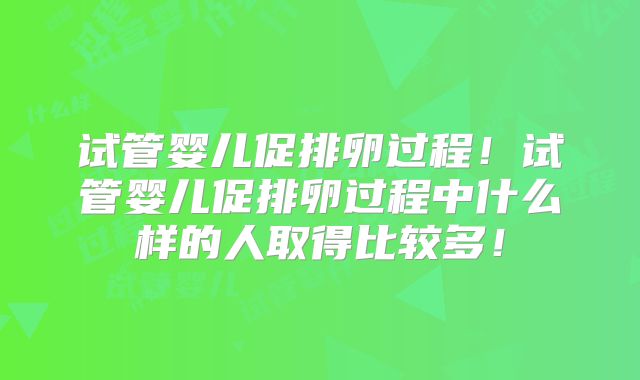 试管婴儿促排卵过程!试管婴儿促排卵过程中什么样的人取得比较多!