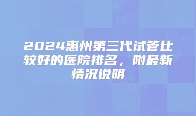 2024惠州第三代试管比较好的医院排名，附最新情况说明