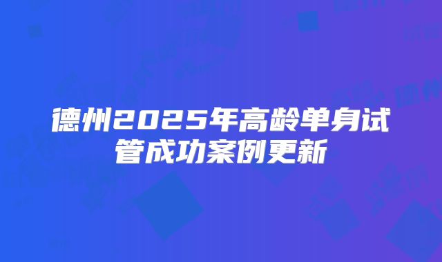 德州2025年高龄单身试管成功案例更新