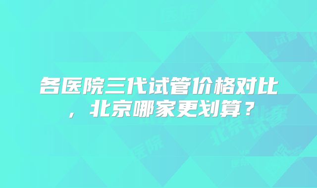 各医院三代试管价格对比，北京哪家更划算？