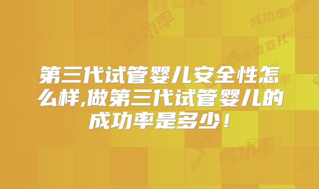 第三代试管婴儿安全性怎么样,做第三代试管婴儿的成功率是多少!