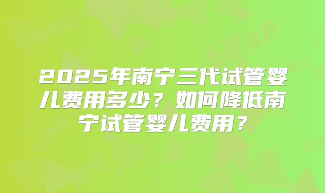 2025年南宁三代试管婴儿费用多少?如何降低南宁试管婴儿费用?