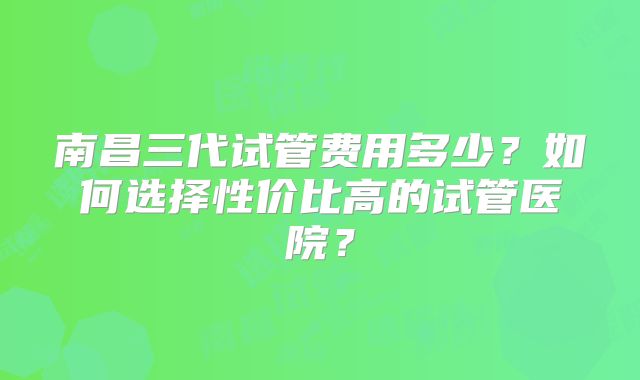 南昌三代试管费用多少？如何选择性价比高的试管医院？