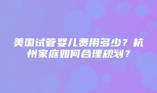 美国试管婴儿费用多少?杭州家庭如何合理规划?