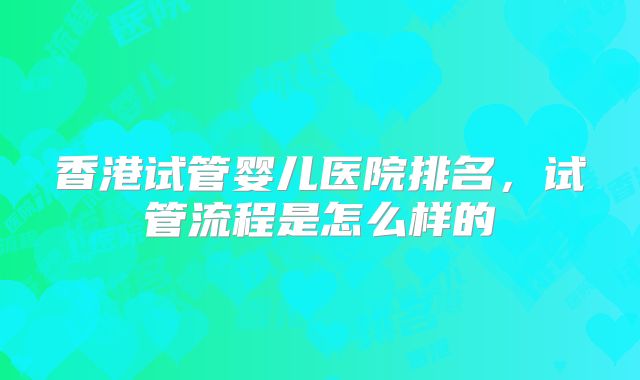 香港试管婴儿医院排名,试管流程是怎么样的