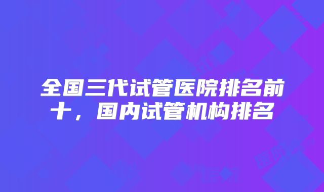 全国三代试管医院排名前十,国内试管机构排名