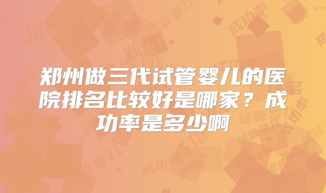 郑州做三代试管婴儿的医院排名比较好是哪家?成功率是多少啊