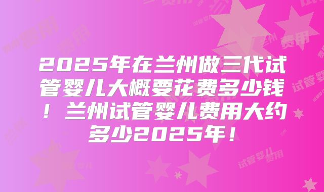 2025年在兰州做三代试管婴儿大概要花费多少钱!兰州试管婴儿费用大约多少2025年!