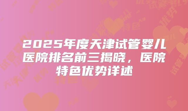 2025年度天津试管婴儿医院排名前三揭晓，医院特色优势详述