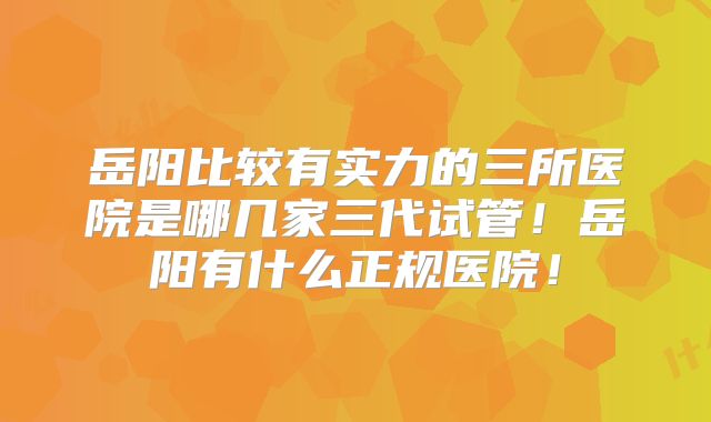 岳阳比较有实力的三所医院是哪几家三代试管！岳阳有什么正规医院！
