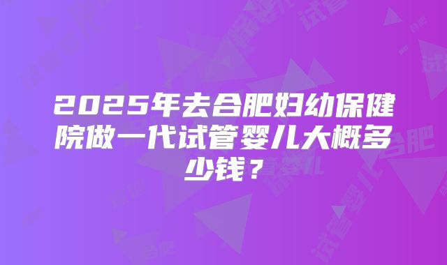 2025年去合肥妇幼保健院做一代试管婴儿大概多少钱?