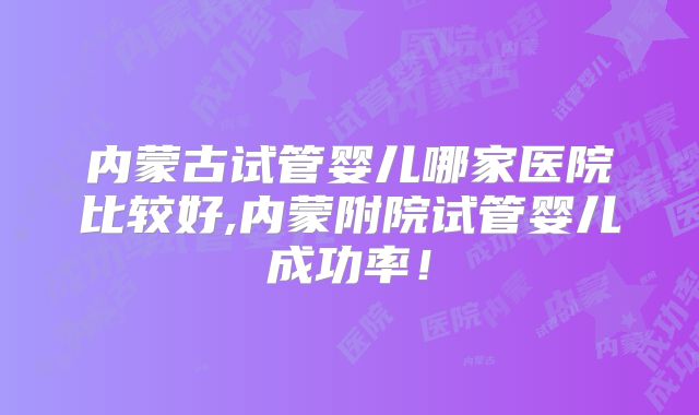 内蒙古试管婴儿哪家医院比较好,内蒙附院试管婴儿成功率！