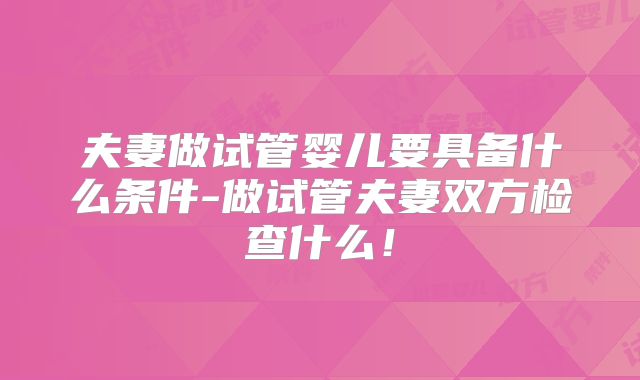 夫妻做试管婴儿要具备什么条件-做试管夫妻双方检查什么！