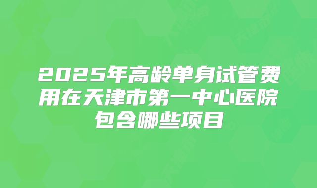 2025年高龄单身试管费用在天津市第一中心医院包含哪些项目