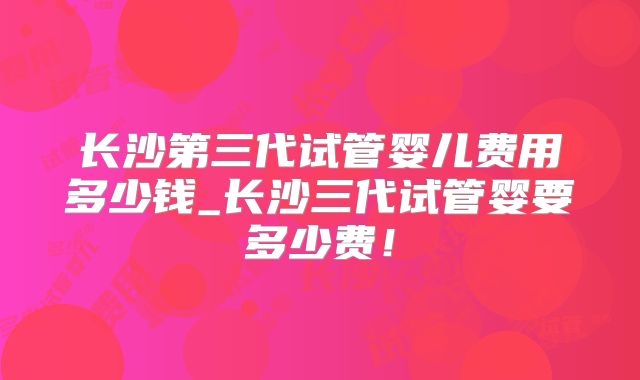 长沙第三代试管婴儿费用多少钱_长沙三代试管婴要多少费！