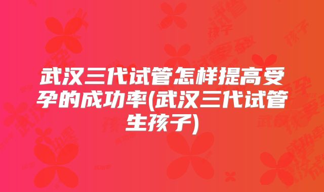 武汉三代试管怎样提高受孕的成功率(武汉三代试管生孩子)