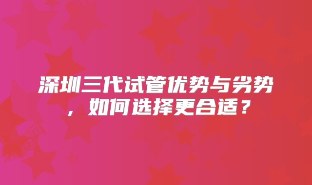深圳三代试管优势与劣势,如何选择更合适?