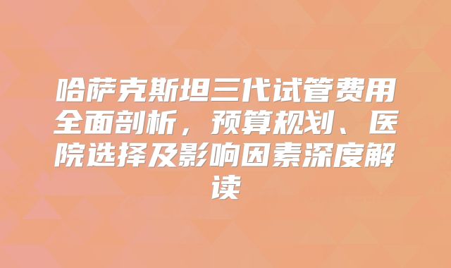 哈萨克斯坦三代试管费用全面剖析，预算规划、医院选择及影响因素深度解读