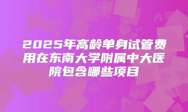 2025年高龄单身试管费用在东南大学附属中大医院包含哪些项目