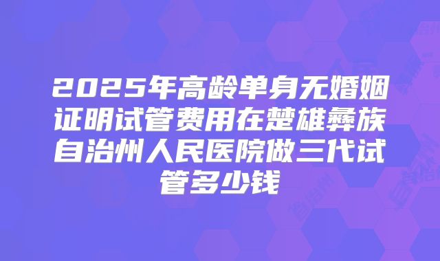 2025年高龄单身无婚姻证明试管费用在楚雄彝族自治州人民医院做三代试管多少钱