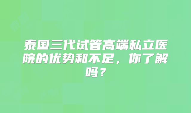 泰国三代试管高端私立医院的优势和不足，你了解吗？