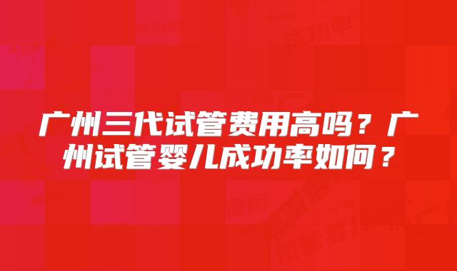 广州三代试管费用高吗?广州试管婴儿成功率如何?
