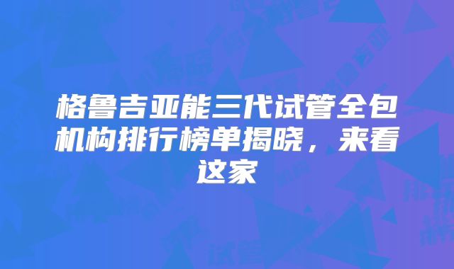 格鲁吉亚能三代试管全包机构排行榜单揭晓,来看这家