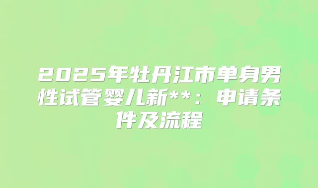 2025年牡丹江市单身男性试管婴儿新**：申请条件及流程