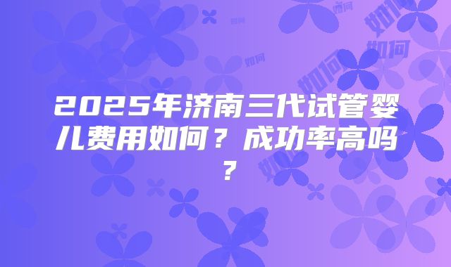 2025年济南三代试管婴儿费用如何？成功率高吗？