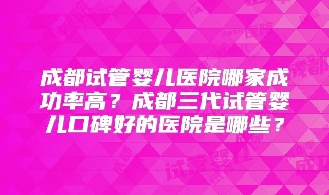 成都试管婴儿医院哪家成功率高?成都三代试管婴儿口碑好的医院是哪些?
