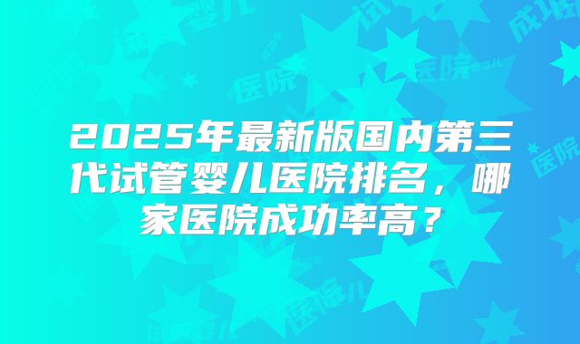2025年最新版国内第三代试管婴儿医院排名，哪家医院成功率高？