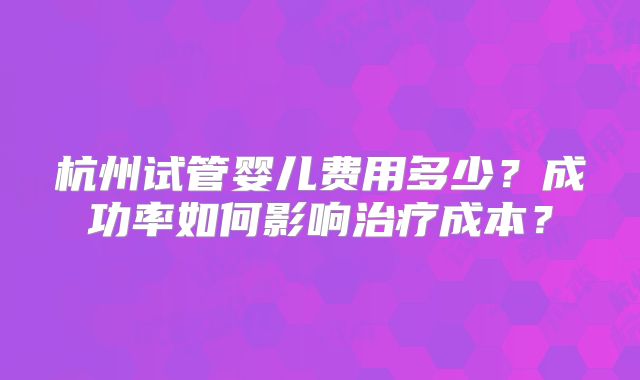 杭州试管婴儿费用多少?成功率如何影响治疗成本?
