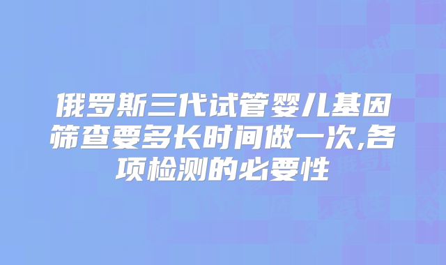 俄罗斯三代试管婴儿基因筛查要多长时间做一次,各项检测的必要性