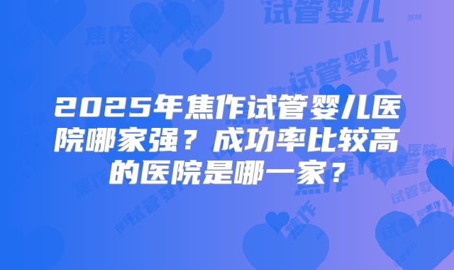2025年焦作试管婴儿医院哪家强?成功率比较高的医院是哪一家?
