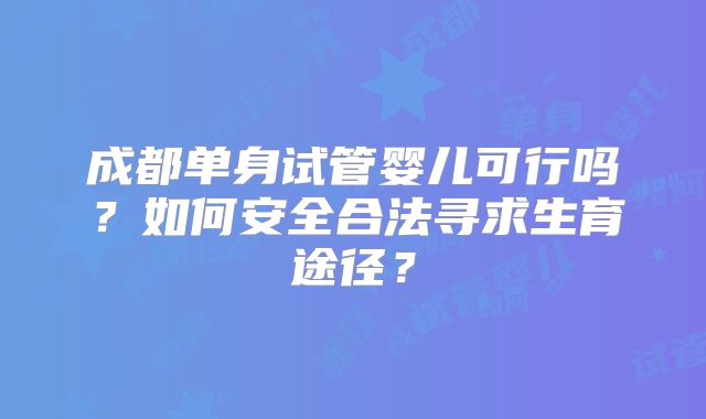成都单身试管婴儿可行吗?如何安全合法寻求生育途径?
