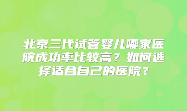 北京三代试管婴儿哪家医院成功率比较高？如何选择适合自己的医院？